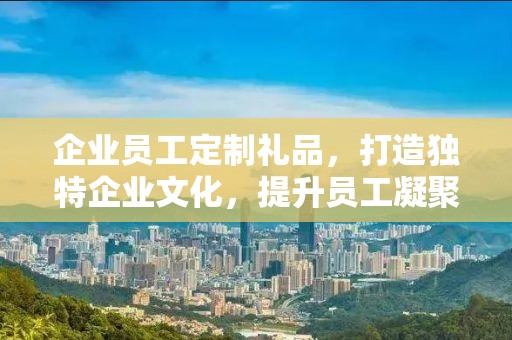 企业员工定制礼品，打造独特企业文化，提升员工凝聚力